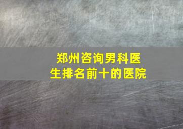 郑州咨询男科医生排名前十的医院