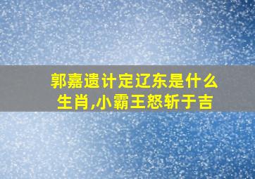 郭嘉遗计定辽东是什么生肖,小霸王怒斩于吉