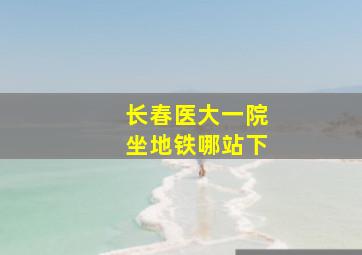 长春医大一院坐地铁哪站下