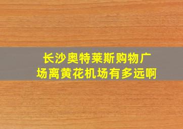 长沙奥特莱斯购物广场离黄花机场有多远啊