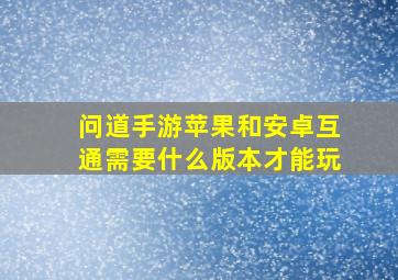 问道手游苹果和安卓互通需要什么版本才能玩