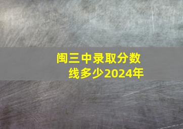 闽三中录取分数线多少2024年