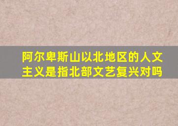 阿尔卑斯山以北地区的人文主义是指北部文艺复兴对吗