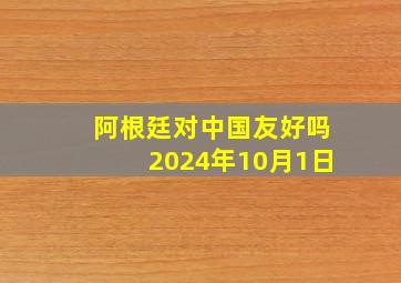 阿根廷对中国友好吗2024年10月1日