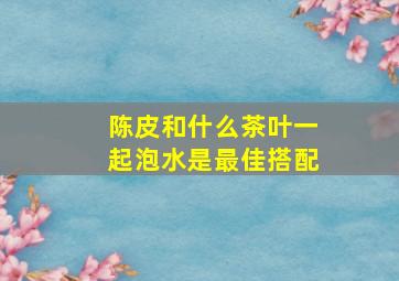 陈皮和什么茶叶一起泡水是最佳搭配