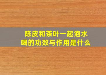 陈皮和茶叶一起泡水喝的功效与作用是什么