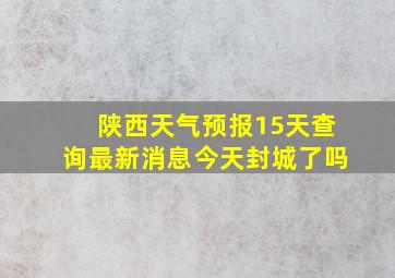 陕西天气预报15天查询最新消息今天封城了吗