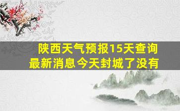 陕西天气预报15天查询最新消息今天封城了没有