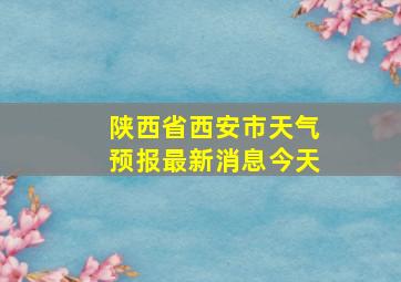 陕西省西安市天气预报最新消息今天