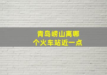 青岛崂山离哪个火车站近一点