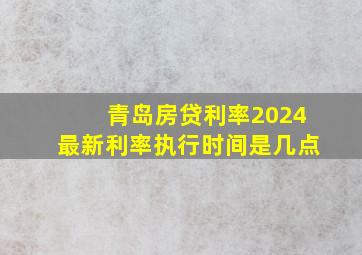 青岛房贷利率2024最新利率执行时间是几点