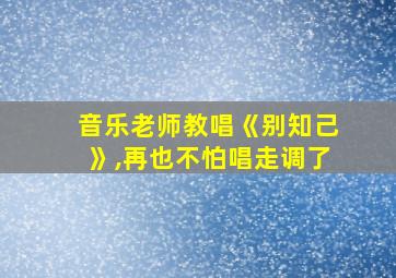 音乐老师教唱《别知己》,再也不怕唱走调了