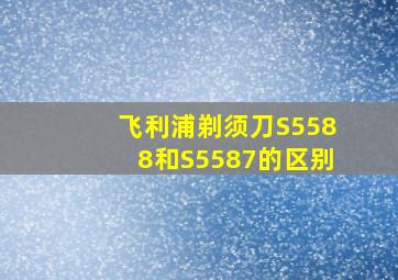 飞利浦剃须刀S5588和S5587的区别