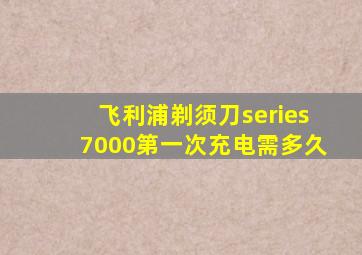 飞利浦剃须刀series7000第一次充电需多久