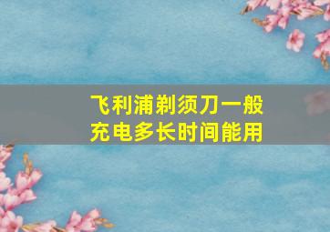 飞利浦剃须刀一般充电多长时间能用