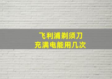 飞利浦剃须刀充满电能用几次