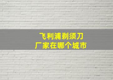 飞利浦剃须刀厂家在哪个城市