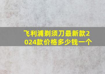 飞利浦剃须刀最新款2024款价格多少钱一个