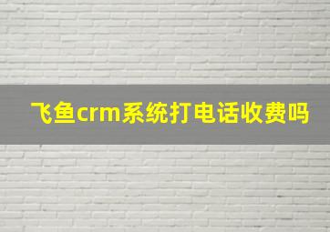 飞鱼crm系统打电话收费吗