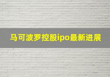 马可波罗控股ipo最新进展