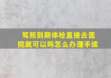 驾照到期体检直接去医院就可以吗怎么办理手续