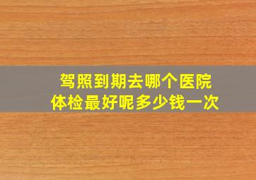 驾照到期去哪个医院体检最好呢多少钱一次