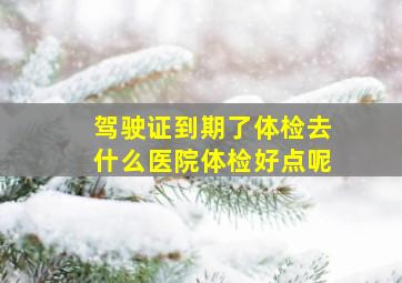 驾驶证到期了体检去什么医院体检好点呢