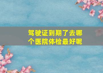 驾驶证到期了去哪个医院体检最好呢