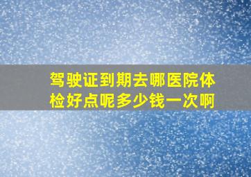 驾驶证到期去哪医院体检好点呢多少钱一次啊