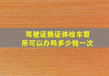 驾驶证换证体检车管所可以办吗多少钱一次