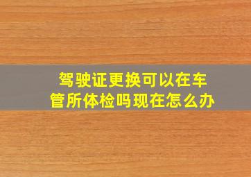 驾驶证更换可以在车管所体检吗现在怎么办