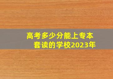 高考多少分能上专本套读的学校2023年