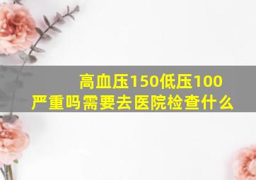 高血压150低压100严重吗需要去医院检查什么