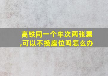 高铁同一个车次两张票,可以不换座位吗怎么办