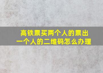 高铁票买两个人的票出一个人的二维码怎么办理