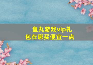 鱼丸游戏vip礼包在哪买便宜一点