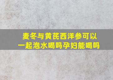 麦冬与黄芪西洋参可以一起泡水喝吗孕妇能喝吗