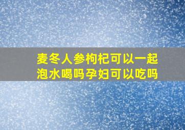 麦冬人参枸杞可以一起泡水喝吗孕妇可以吃吗