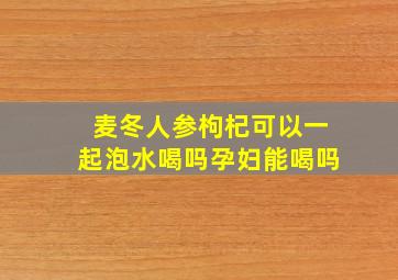 麦冬人参枸杞可以一起泡水喝吗孕妇能喝吗