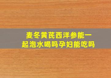 麦冬黄芪西洋参能一起泡水喝吗孕妇能吃吗