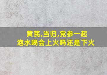 黄芪,当归,党参一起泡水喝会上火吗还是下火