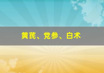 黄芪、党参、白术