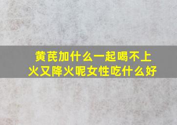 黄芪加什么一起喝不上火又降火呢女性吃什么好