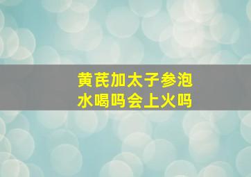 黄芪加太子参泡水喝吗会上火吗