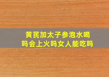 黄芪加太子参泡水喝吗会上火吗女人能吃吗