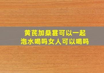 黄芪加桑葚可以一起泡水喝吗女人可以喝吗