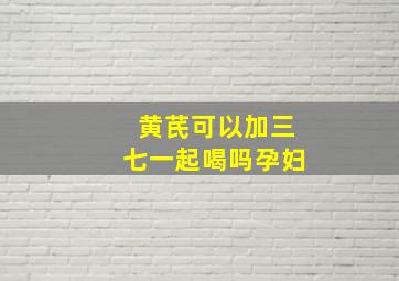 黄芪可以加三七一起喝吗孕妇