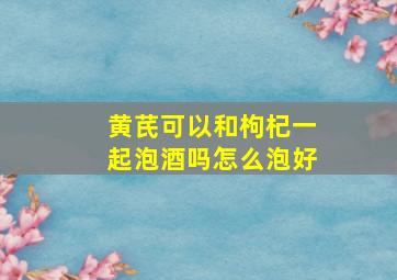 黄芪可以和枸杞一起泡酒吗怎么泡好