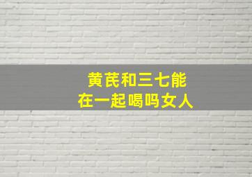 黄芪和三七能在一起喝吗女人