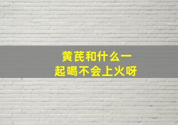 黄芪和什么一起喝不会上火呀